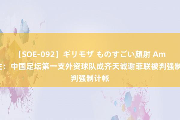 【SOE-092】ギリモザ ものすごい顔射 Ami 博主：中国足坛第一支外资球队成齐天诚谢菲联被判强制计帐