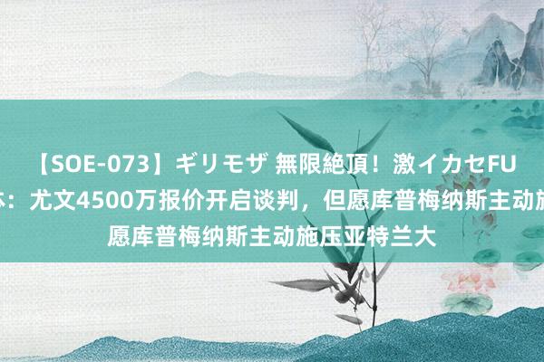 【SOE-073】ギリモザ 無限絶頂！激イカセFUCK Ami 米体：尤文4500万报价开启谈判，但愿库普梅纳斯主动施压亚特兰大