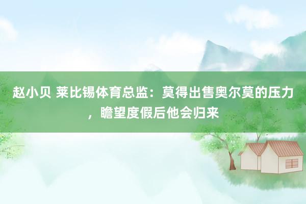 赵小贝 莱比锡体育总监：莫得出售奥尔莫的压力，瞻望度假后他会归来