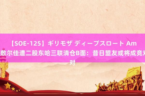 【SOE-125】ギリモザ ディープスロート Ami 敷尔佳遭二股东哈三联清仓B面：昔日盟友或将成竞对