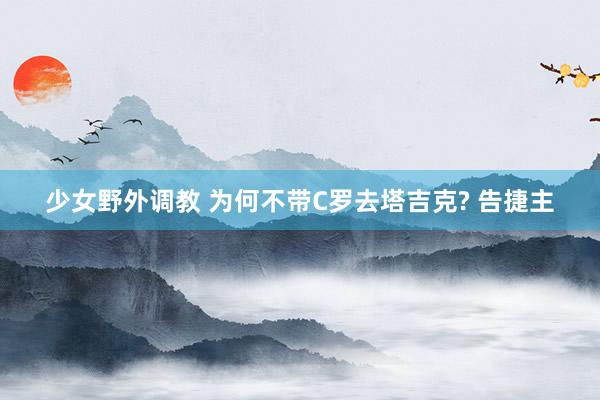 少女野外调教 为何不带C罗去塔吉克? 告捷主