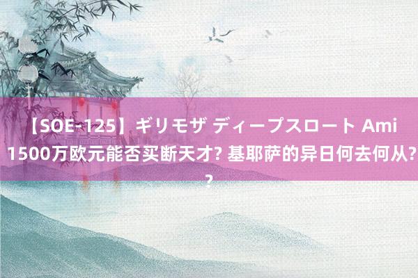 【SOE-125】ギリモザ ディープスロート Ami 1500万欧元能否买断天才? 基耶萨的异日何去何从?