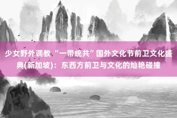 少女野外调教 “一带统共”国外文化节前卫文化盛典(新加坡)：东西方前卫与文化的灿艳碰撞