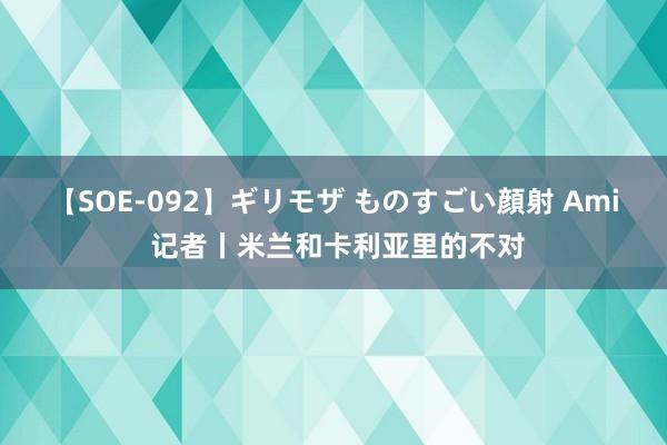【SOE-092】ギリモザ ものすごい顔射 Ami 记者丨米兰和卡利亚里的不对