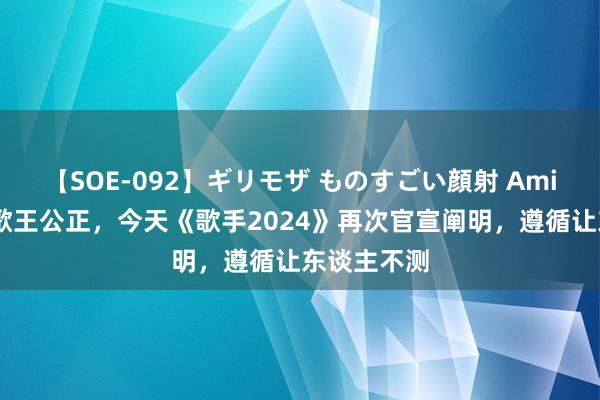 【SOE-092】ギリモザ ものすごい顔射 Ami 为了诠释歌王公正，今天《歌手2024》再次官宣阐明，遵循让东谈主不测