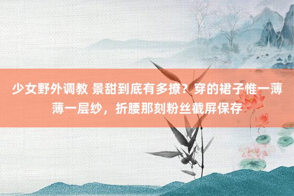 少女野外调教 景甜到底有多撩？穿的裙子惟一薄薄一层纱，折腰那刻粉丝截屏保存
