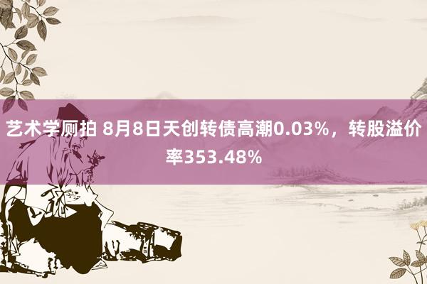 艺术学厕拍 8月8日天创转债高潮0.03%，转股溢价率353.48%