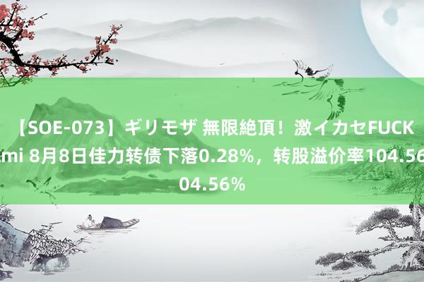 【SOE-073】ギリモザ 無限絶頂！激イカセFUCK Ami 8月8日佳力转债下落0.28%，转股溢价率104.56%