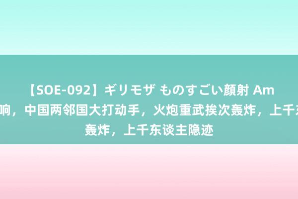 【SOE-092】ギリモザ ものすごい顔射 Ami 构兵突打响，中国两邻国大打动手，火炮重武挨次轰炸，上千东谈主隐迹