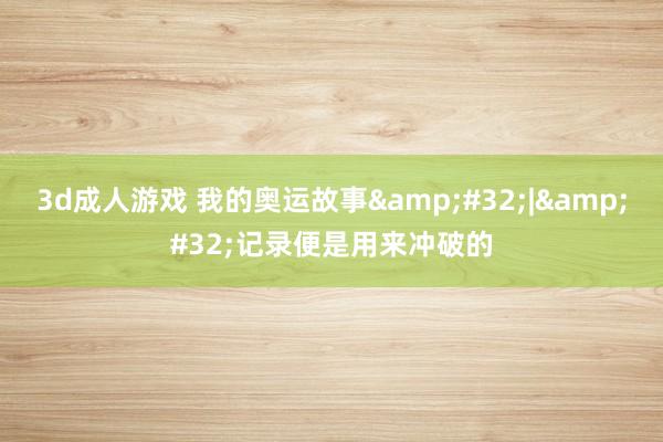 3d成人游戏 我的奥运故事&#32;|&#32;记录便是用来冲破的
