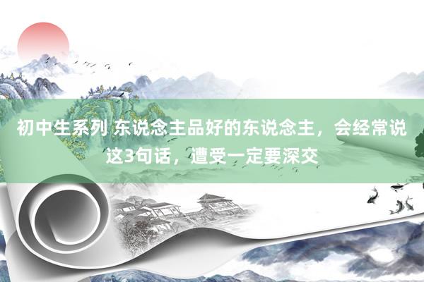 初中生系列 东说念主品好的东说念主，会经常说这3句话，遭受一定要深交