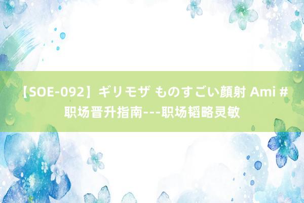 【SOE-092】ギリモザ ものすごい顔射 Ami #职场晋升指南---职场韬略灵敏