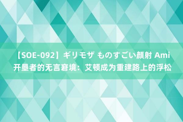 【SOE-092】ギリモザ ものすごい顔射 Ami 开垦者的无言窘境：艾顿成为重建路上的浮松