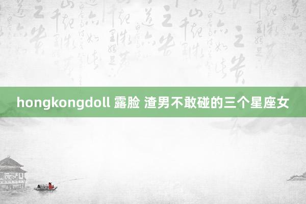 hongkongdoll 露脸 渣男不敢碰的三个星座女