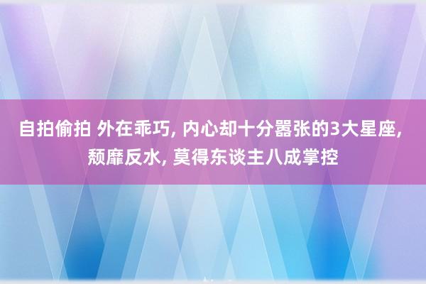 自拍偷拍 外在乖巧， 内心却十分嚣张的3大星座， 颓靡反水， 莫得东谈主八成掌控