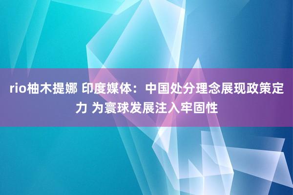 rio柚木提娜 印度媒体：中国处分理念展现政策定力 为寰球发展注入牢固性