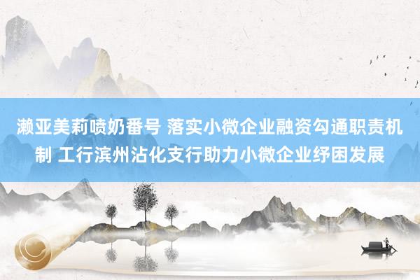 濑亚美莉喷奶番号 落实小微企业融资勾通职责机制 工行滨州沾化支行助力小微企业纾困发展