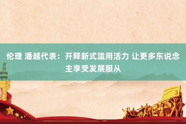 伦理 潘越代表：开释新式滥用活力 让更多东说念主享受发展服从