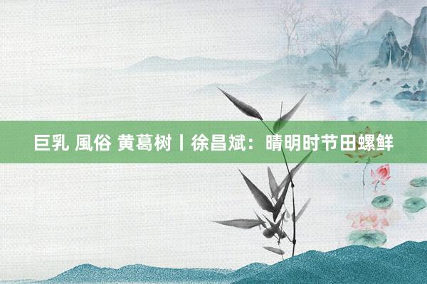 巨乳 風俗 黄葛树丨徐昌斌：晴明时节田螺鲜