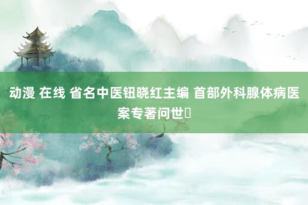 动漫 在线 省名中医钮晓红主编 首部外科腺体病医案专著问世‌