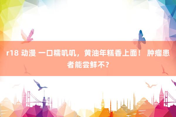 r18 动漫 一口糯叽叽，黄油年糕香上面！ 肿瘤患者能尝鲜不？