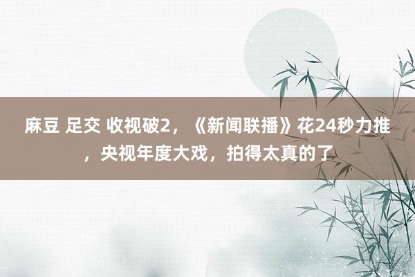 麻豆 足交 收视破2，《新闻联播》花24秒力推，央视年度大戏，拍得太真的了