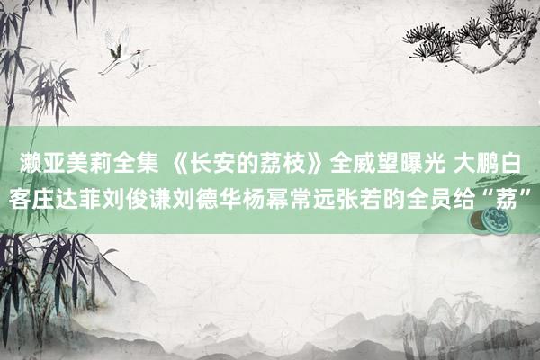 濑亚美莉全集 《长安的荔枝》全威望曝光 大鹏白客庄达菲刘俊谦刘德华杨幂常远张若昀全员给“荔”