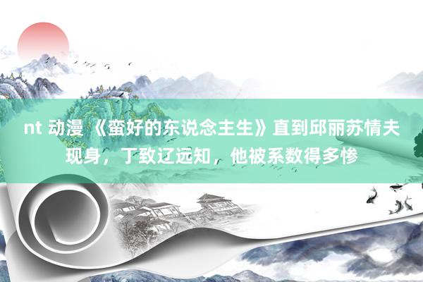 nt 动漫 《蛮好的东说念主生》直到邱丽苏情夫现身，丁致辽远知，他被系数得多惨