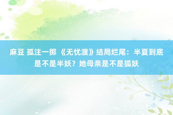 麻豆 孤注一掷 《无忧渡》结局烂尾：半夏到底是不是半妖？她母亲是不是狐妖