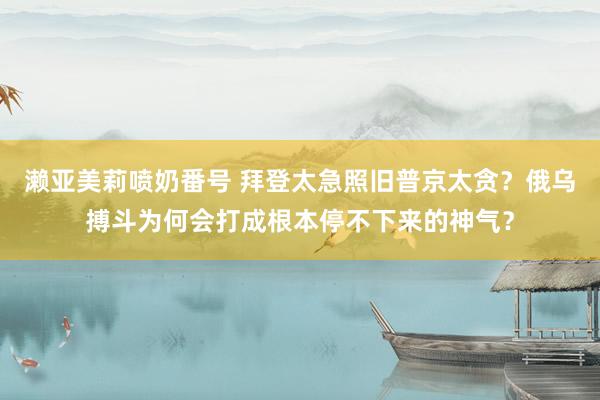 濑亚美莉喷奶番号 拜登太急照旧普京太贪？俄乌搏斗为何会打成根本停不下来的神气？