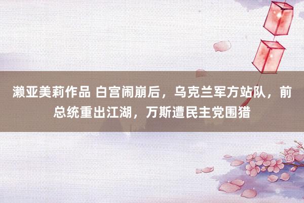 濑亚美莉作品 白宫闹崩后，乌克兰军方站队，前总统重出江湖，万斯遭民主党围猎