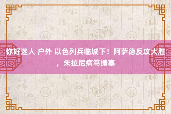 你好迷人 户外 以色列兵临城下！阿萨德反攻大胜，朱拉尼病笃搪塞