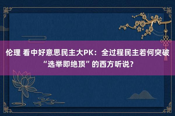 伦理 看中好意思民主大PK：全过程民主若何突破“选举即绝顶”的西方听说？