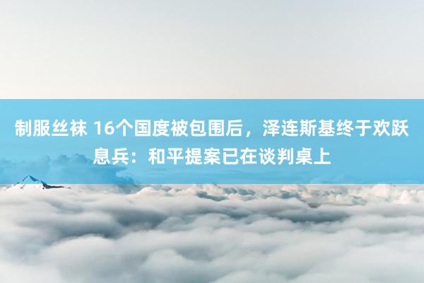 制服丝袜 16个国度被包围后，泽连斯基终于欢跃息兵：和平提案已在谈判桌上