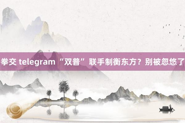 拳交 telegram “双普” 联手制衡东方？别被忽悠了