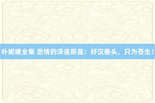 朴妮唛全集 悲情的泽连斯基：好汉垂头，只为苍生！