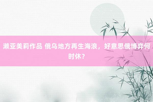 濑亚美莉作品 俄乌地方再生海浪，好意思俄博弈何时休？