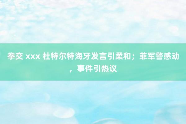 拳交 xxx 杜特尔特海牙发言引柔和；菲军警感动，事件引热议