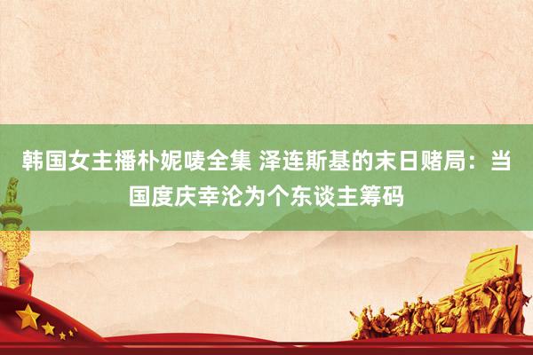 韩国女主播朴妮唛全集 泽连斯基的末日赌局：当国度庆幸沦为个东谈主筹码