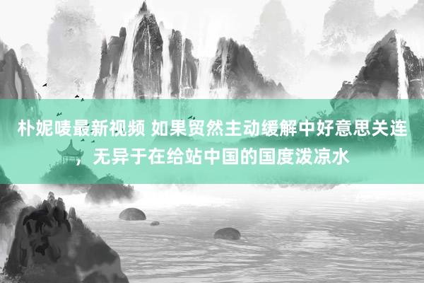 朴妮唛最新视频 如果贸然主动缓解中好意思关连，无异于在给站中国的国度泼凉水