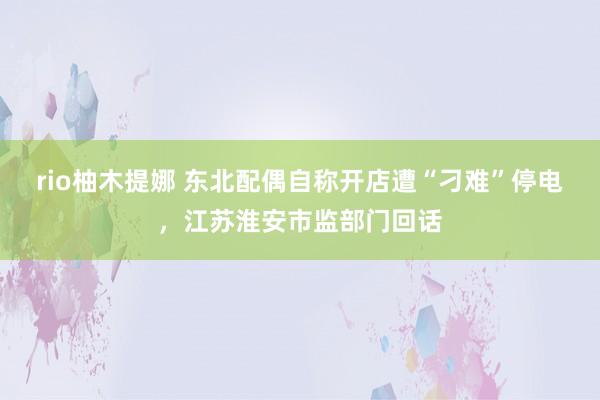 rio柚木提娜 东北配偶自称开店遭“刁难”停电，江苏淮安市监部门回话