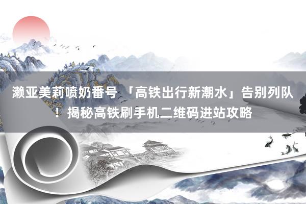 濑亚美莉喷奶番号 「高铁出行新潮水」告别列队！揭秘高铁刷手机二维码进站攻略