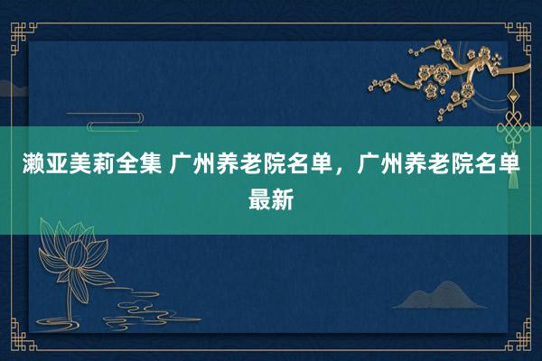 濑亚美莉全集 广州养老院名单，广州养老院名单最新