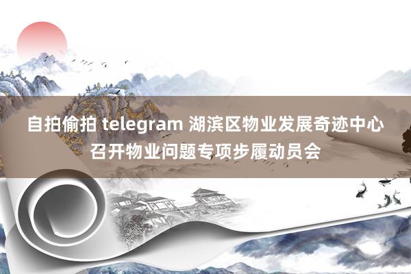 自拍偷拍 telegram 湖滨区物业发展奇迹中心召开物业问题专项步履动员会