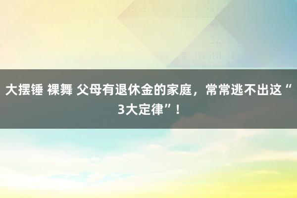 大摆锤 裸舞 父母有退休金的家庭，常常逃不出这“3大定律”！