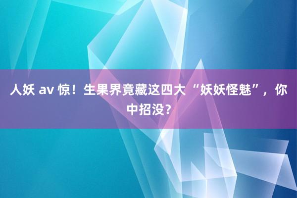 人妖 av 惊！生果界竟藏这四大 “妖妖怪魅”，你中招没？
