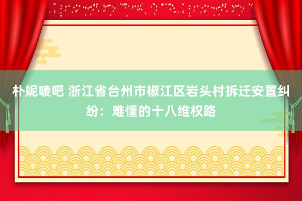 朴妮唛吧 浙江省台州市椒江区岩头村拆迁安置纠纷：难懂的十八维权路