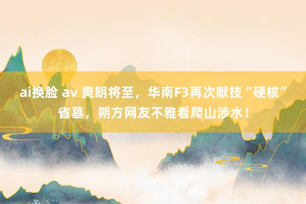 ai换脸 av 爽朗将至，华南F3再次献技“硬核”省墓，朔方网友不雅看爬山涉水！