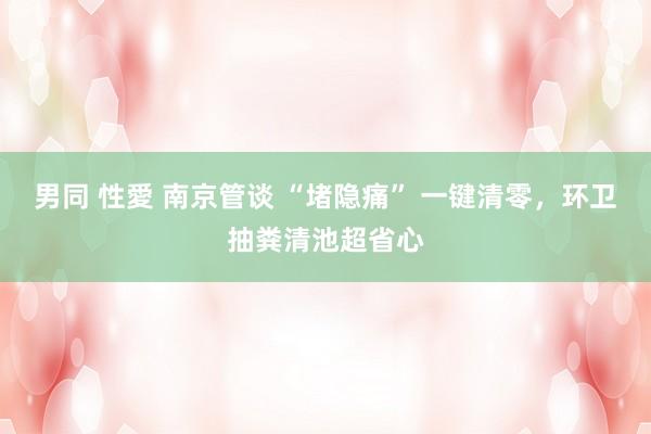 男同 性愛 南京管谈 “堵隐痛” 一键清零，环卫抽粪清池超省心