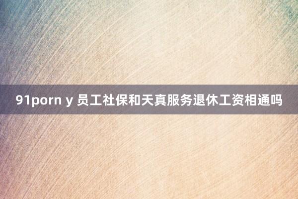 91porn y 员工社保和天真服务退休工资相通吗